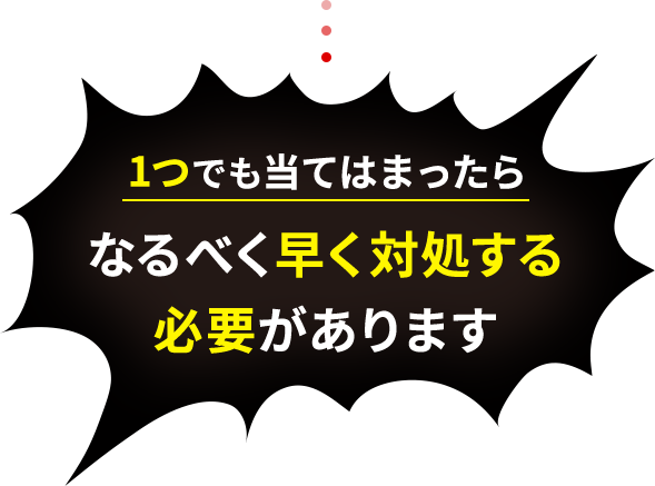 1つでも当てはまったらなるべく早く対処する必要があります