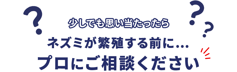 少しでも思い当たったら ネズミが繁殖する前に… プロにご相談ください